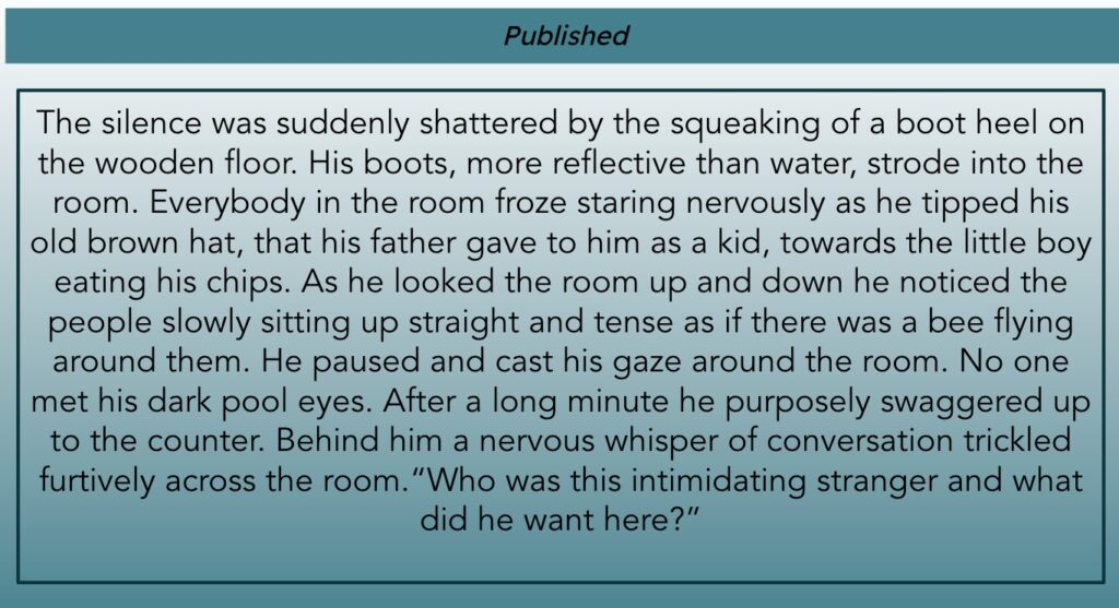 This image is headed Published and is all text. The text reads: The silence was suddenly shattered by the squeaking of a boot heel on the wooden floor. His boots, more reflective than water, strode into the room. Everybody in the room froze staring nervously as he tipped his old brown hat, that his father gave to him as a kid, towards the little boy eating his chips. As he looked the room up and down he noticed the people slowly sitting up straight and tense as if there was a bee flying around them. He paused and cast his gaze around the room. No one met his dark pool eyes. After a long minute he purposely swaggered up to the counter. Behind him a nervous whisper of conversation trickled furtively across the room. "Who was this intimidating stranger and what did they want here?"